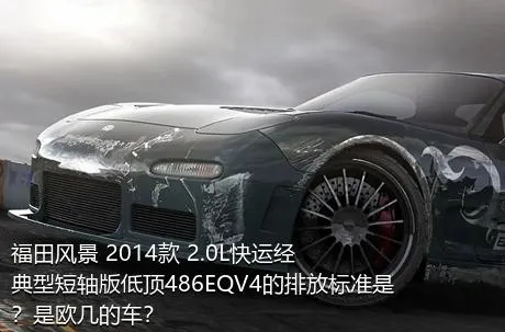 福田风景 2014款 2.0L快运经典型短轴版低顶486EQV4的排放标准是？是欧几的车？