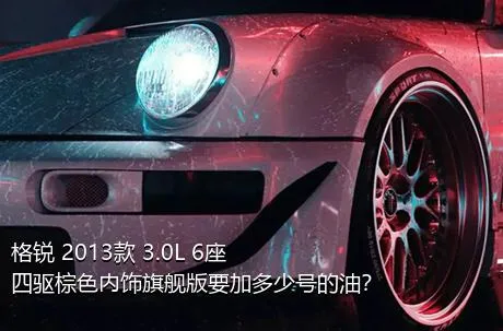 格锐 2013款 3.0L 6座四驱棕色内饰旗舰版要加多少号的油？