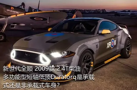 新世代全顺 2009款 2.4T柴油多功能型短轴低顶Duratorq是承载式还是非承载式车身？