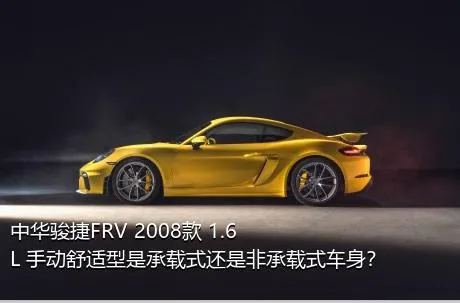 中华骏捷FRV 2008款 1.6L 手动舒适型是承载式还是非承载式车身？