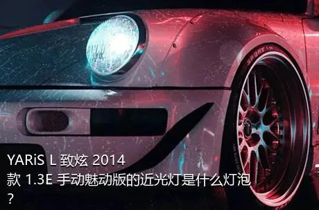 YARiS L 致炫 2014款 1.3E 手动魅动版的近光灯是什么灯泡？