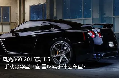 风光360 2015款 1.5L 手动豪华型 7座 国IV属于什么车型？