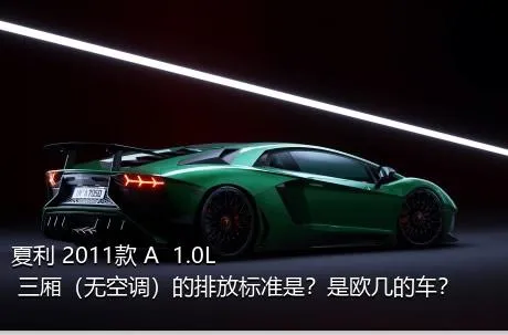 夏利 2011款 A+ 1.0L 三厢（无空调）的排放标准是？是欧几的车？