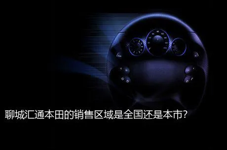 聊城汇通本田的销售区域是全国还是本市？