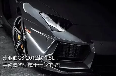 比亚迪G3 2012款 1.5L 手动豪华型属于什么车型？