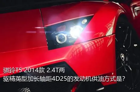 骐铃T5 2014款 2.4T两驱精英型加长轴距4D25的发动机供油方式是？