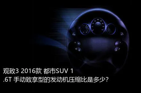 观致3 2016款 都市SUV 1.6T 手动致享型的发动机压缩比是多少？