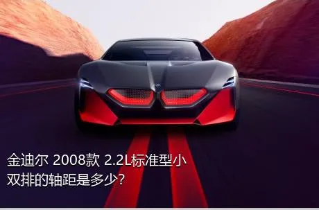 金迪尔 2008款 2.2L标准型小双排的轴距是多少？