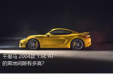 千里马 2004款 1.6L AT的离地间隙有多高？