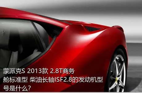 蒙派克S 2013款 2.8T商务舱标准型 柴油长轴ISF2.8的发动机型号是什么？