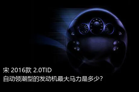 宋 2016款 2.0TID 自动领潮型的发动机最大马力是多少？