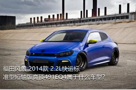 福田风景 2014款 2.2L快运标准型短轴版高顶491EQ4属于什么车型？