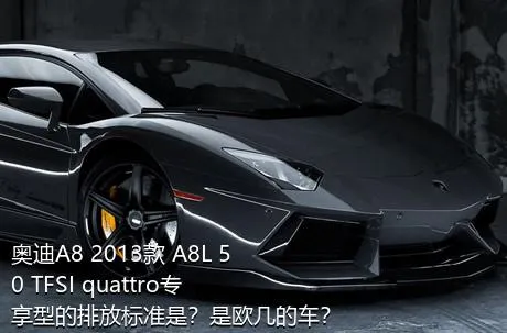 奥迪A8 2013款 A8L 50 TFSI quattro专享型的排放标准是？是欧几的车？