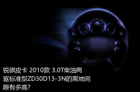 锐骐皮卡 2010款 3.0T柴油两驱标准型ZD30D13-3N的离地间隙有多高？