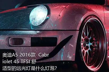 奥迪A5 2016款  Cabriolet 45 TFSI 舒适型的远光灯是什么灯泡？