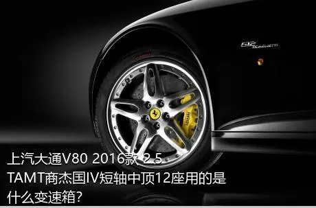 上汽大通V80 2016款 2.5TAMT商杰国IV短轴中顶12座用的是什么变速箱？