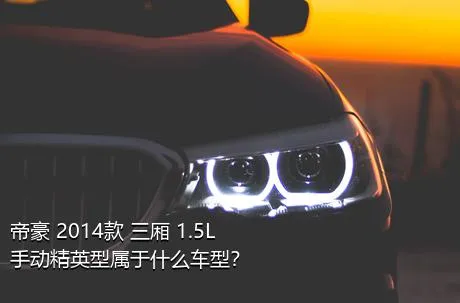 帝豪 2014款 三厢 1.5L 手动精英型属于什么车型？