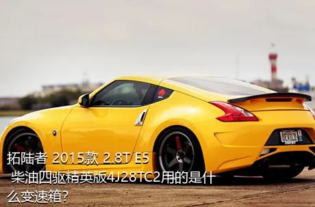 拓陆者 2015款 2.8T E5 柴油四驱精英版4J28TC2用的是什么变速箱？