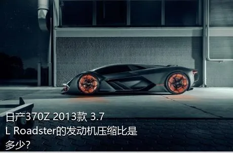 日产370Z 2013款 3.7L Roadster的发动机压缩比是多少？