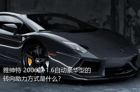 雅绅特 2006款 1.6自动豪华型的转向助力方式是什么？