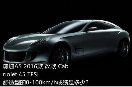 奥迪A5 2016款 改款 Cabriolet 45 TFSI 舒适型的0-100km/h成绩是多少？