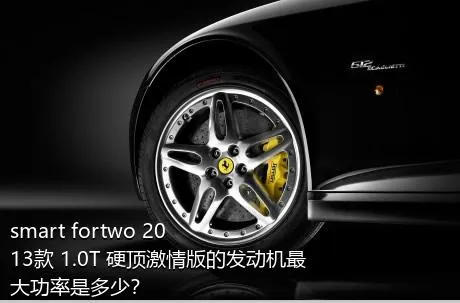 smart fortwo 2013款 1.0T 硬顶激情版的发动机最大功率是多少？