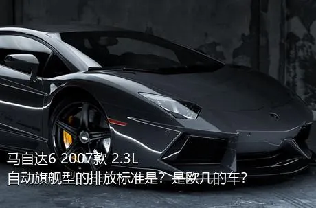 马自达6 2007款 2.3L 自动旗舰型的排放标准是？是欧几的车？