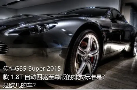 传祺GS5 Super 2015款 1.8T 自动四驱至尊版的排放标准是？是欧几的车？