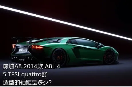 奥迪A8 2014款 A8L 45 TFSI quattro舒适型的轴距是多少？