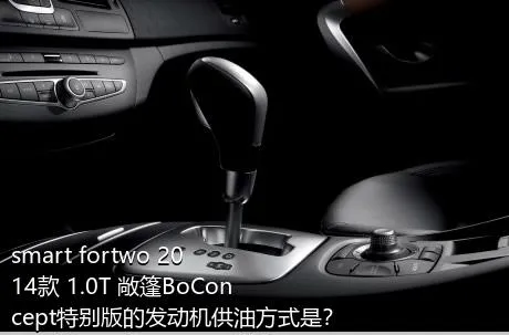 smart fortwo 2014款 1.0T 敞篷BoConcept特别版的发动机供油方式是？