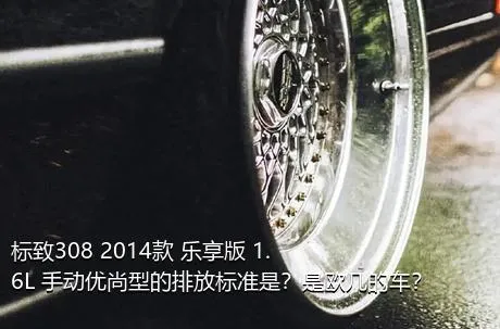 标致308 2014款 乐享版 1.6L 手动优尚型的排放标准是？是欧几的车？