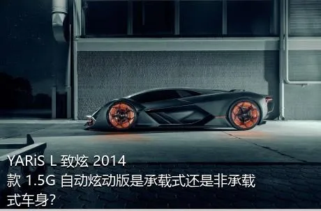 YARiS L 致炫 2014款 1.5G 自动炫动版是承载式还是非承载式车身？