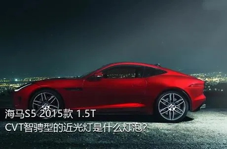 海马S5 2015款 1.5T CVT智骋型的近光灯是什么灯泡？