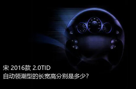 宋 2016款 2.0TID 自动领潮型的长宽高分别是多少？