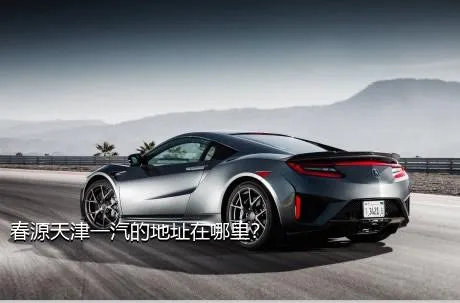 春源天津一汽的地址在哪里？