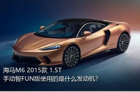 海马M6 2015款 1.5T 手动智FUN版使用的是什么发动机？