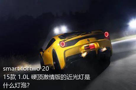 smart fortwo 2015款 1.0L 硬顶激情版的近光灯是什么灯泡？