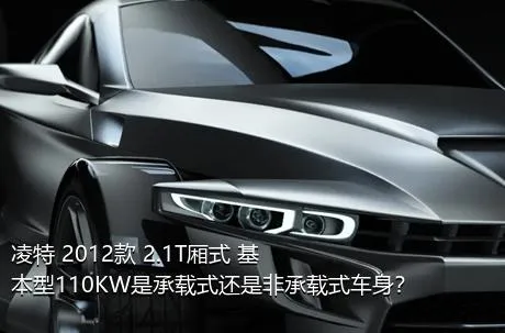 凌特 2012款 2.1T厢式 基本型110KW是承载式还是非承载式车身？