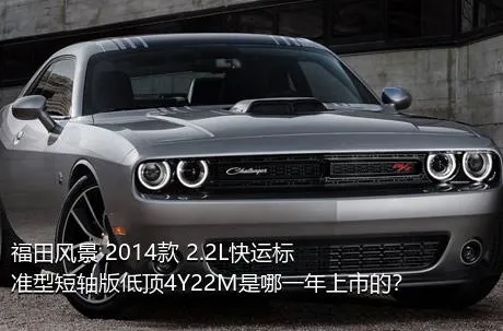 福田风景 2014款 2.2L快运标准型短轴版低顶4Y22M是哪一年上市的？