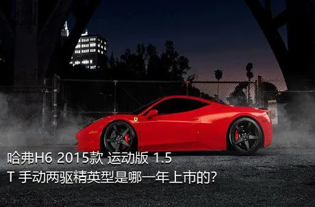 哈弗H6 2015款 运动版 1.5T 手动两驱精英型是哪一年上市的？