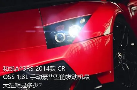 和悦A13RS 2014款 CROSS 1.3L 手动豪华型的发动机最大扭矩是多少？