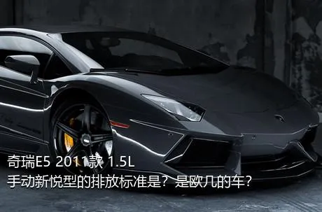 奇瑞E5 2011款 1.5L 手动新悦型的排放标准是？是欧几的车？