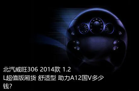 北汽威旺306 2014款 1.2L超值版厢货 舒适型 助力A12国V多少钱？