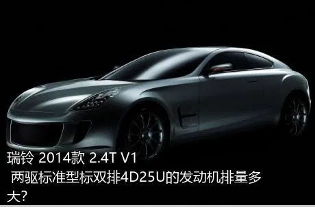 瑞铃 2014款 2.4T V1 两驱标准型标双排4D25U的发动机排量多大？