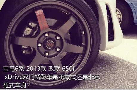 宝马6系 2013款 改款 650i xDrive双门轿跑车是承载式还是非承载式车身？