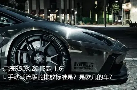 启辰R50X 2015款 1.6L 手动潮流版的排放标准是？是欧几的车？