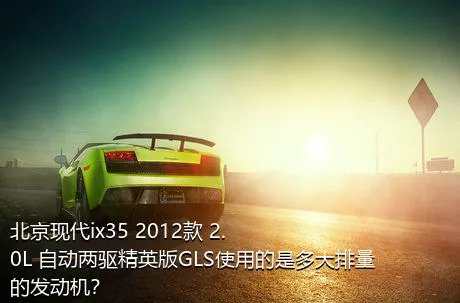 北京现代ix35 2012款 2.0L 自动两驱精英版GLS使用的是多大排量的发动机？