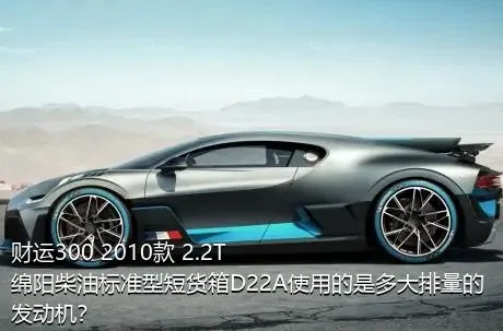 财运300 2010款 2.2T绵阳柴油标准型短货箱D22A使用的是多大排量的发动机？