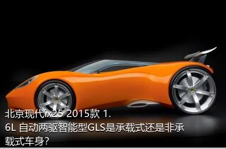 北京现代ix25 2015款 1.6L 自动两驱智能型GLS是承载式还是非承载式车身？