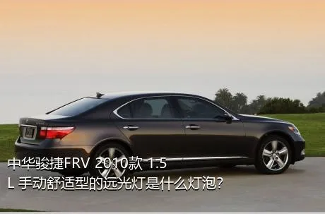 中华骏捷FRV 2010款 1.5L 手动舒适型的远光灯是什么灯泡？